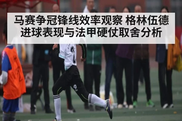 马赛争冠锋线效率观察 格林伍德进球表现与法甲硬仗取舍分析